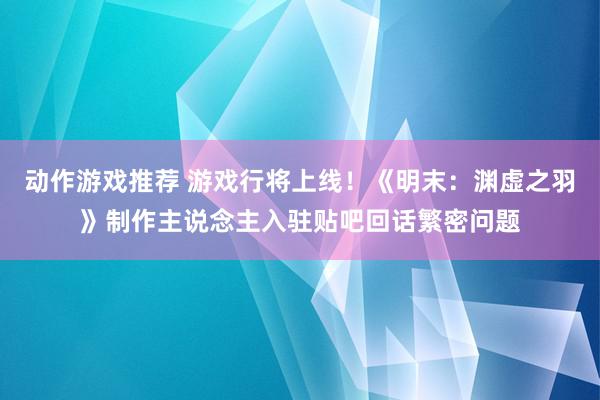 动作游戏推荐 游戏行将上线！《明末：渊虚之羽》制作主说念主入驻贴吧回话繁密问题