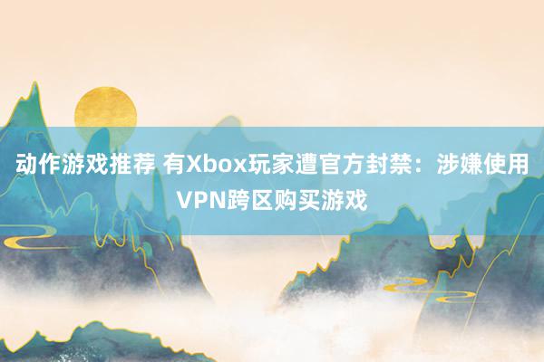 动作游戏推荐 有Xbox玩家遭官方封禁：涉嫌使用VPN跨区购买游戏