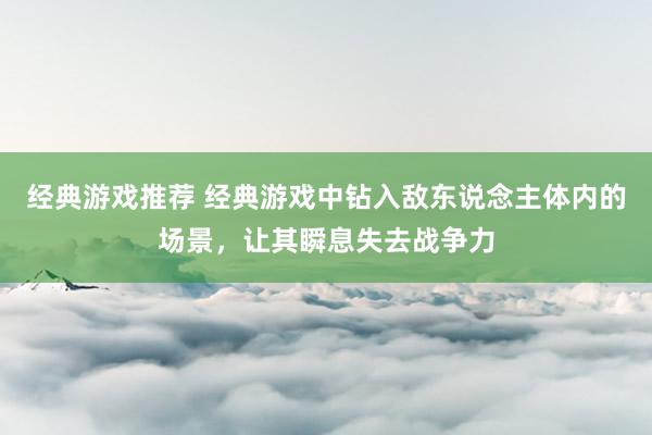 经典游戏推荐 经典游戏中钻入敌东说念主体内的场景，让其瞬息失去战争力