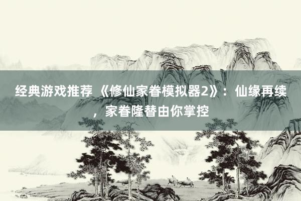 经典游戏推荐 《修仙家眷模拟器2》：仙缘再续，家眷隆替由你掌控